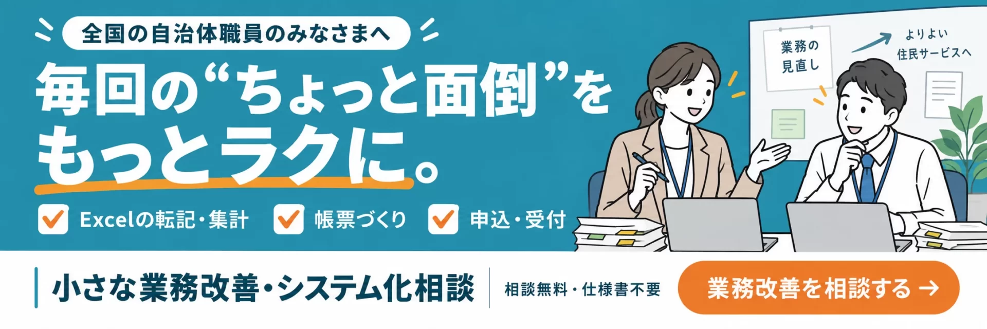 全国の自治体職員のみなさまへ。毎回のちょっと面倒を、もっとラクに。小さな業務改善・システム化相談。相談無料・仕様書不要。相談フォームへ進む。